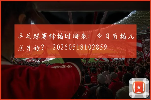 乒乓球赛转播时间表：今日直播几点开始？_20260518102859